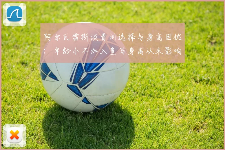 阿尔瓦雷斯谈青训选择与身高困扰：年龄小不加入皇马身高从未影响我