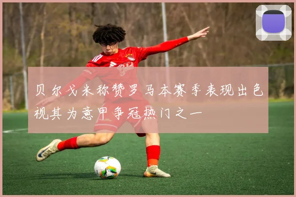 贝尔戈米称赞罗马本赛季表现出色视其为意甲争冠热门之一