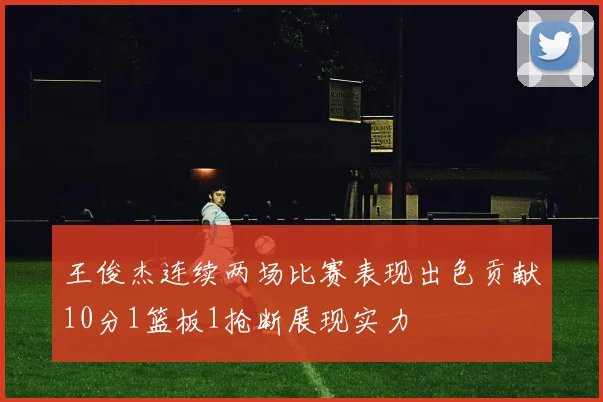 王俊杰连续两场比赛表现出色贡献10分1篮板1抢断展现实力