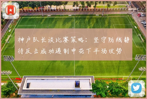 神户队长谈比赛策略：坚守防线静待反击成功遏制申花下半场攻势