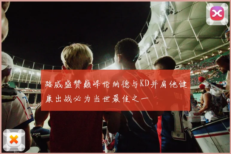 路威盛赞巅峰伦纳德与KD并肩他健康出战必为当世最佳之一