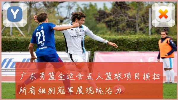 广东男篮全运会五人篮球项目横扫所有组别冠军展现统治力