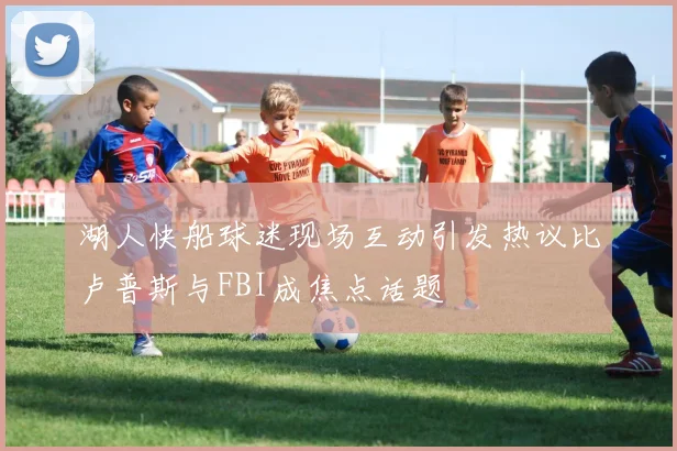 湖人快船球迷现场互动引发热议比卢普斯与FBI成焦点话题