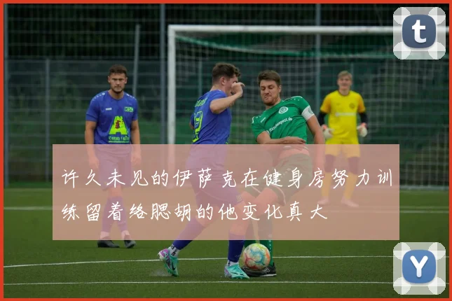 许久未见的伊萨克在健身房努力训练留着络腮胡的他变化真大