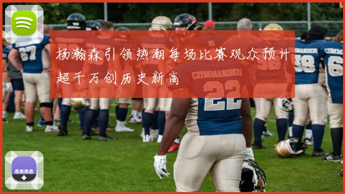 杨瀚森引领热潮每场比赛观众预计超千万创历史新高