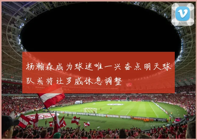 杨瀚森成为球迷唯一兴奋点明天球队或将让罗威休息调整
