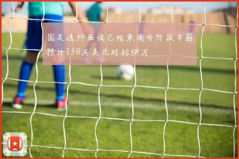 国足选帅面试已结束询价阶段年薪预计150万美元对标伊万