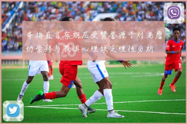 夸梅直言布朗尼受赞誉源于对老詹的崇拜与畏惧心理缺乏理性分析