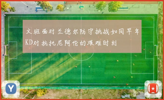 文班面对兰德尔防守挑战如同早年KD对抗托尼阿伦的艰难时刻