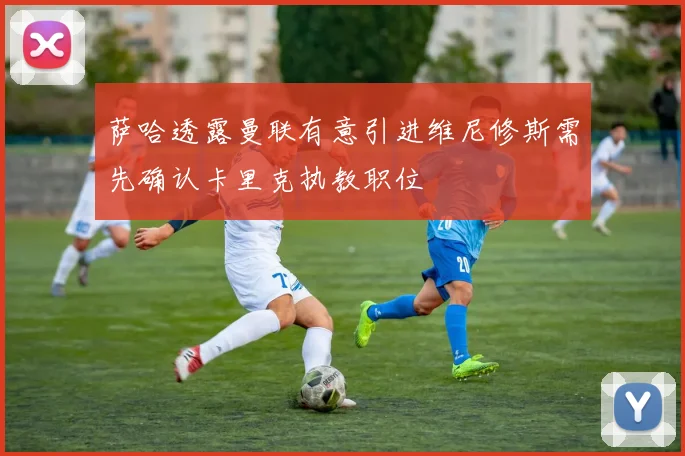 萨哈透露曼联有意引进维尼修斯需先确认卡里克执教职位