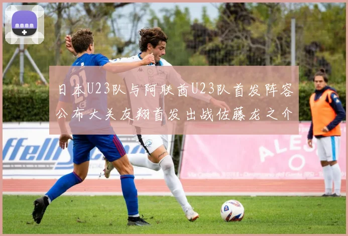 日本U23队与阿联酋U23队首发阵容公布大关友翔首发出战佐藤龙之介替补待命