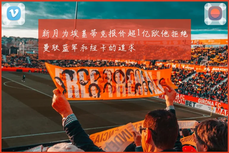 新月为埃基蒂克报价超1亿欧他拒绝曼联蓝军和纽卡的追求