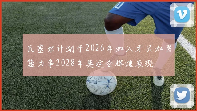 瓦塞尔计划于2026年加入牙买加男篮力争2028年奥运会辉煌表现
