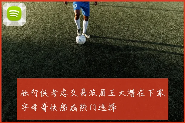 独行侠考虑交易浓眉五大潜在下家字母哥快船成热门选择