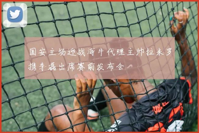 国安主场迎战海牛代理主帅拉米罗携李磊出席赛前发布会