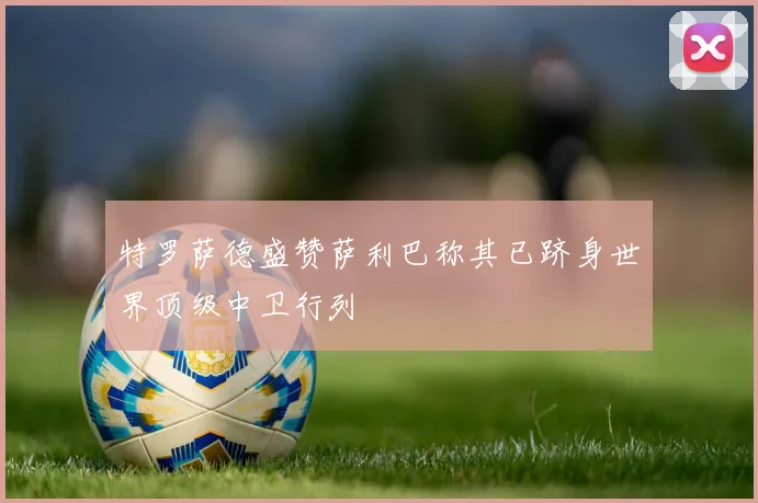 特罗萨德盛赞萨利巴称其已跻身世界顶级中卫行列