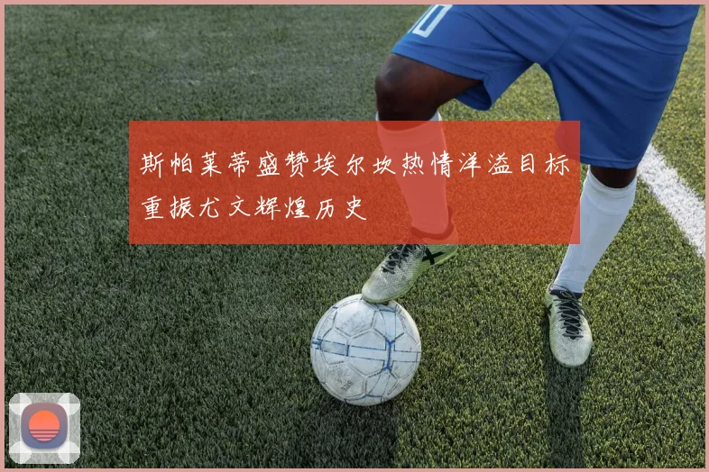斯帕莱蒂盛赞埃尔坎热情洋溢目标重振尤文辉煌历史