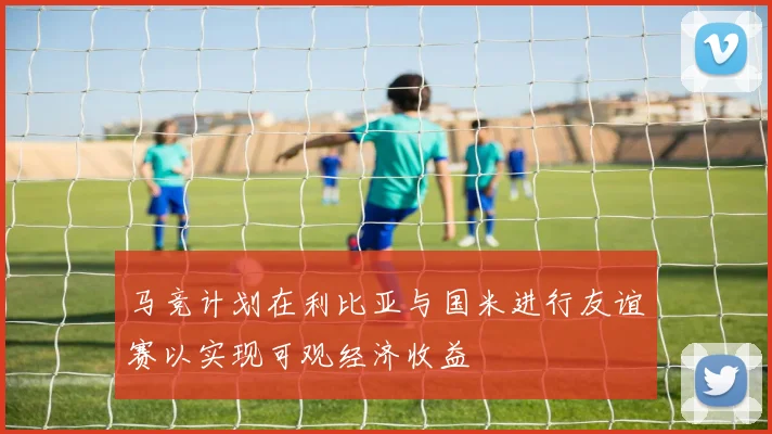 马竞计划在利比亚与国米进行友谊赛以实现可观经济收益