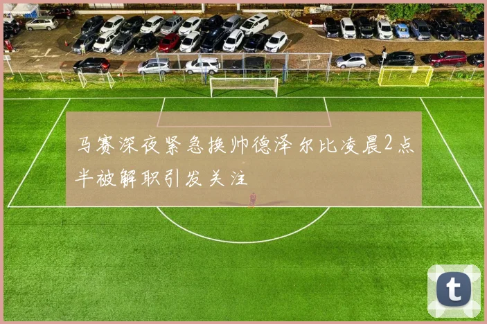 马赛深夜紧急换帅德泽尔比凌晨2点半被解职引发关注