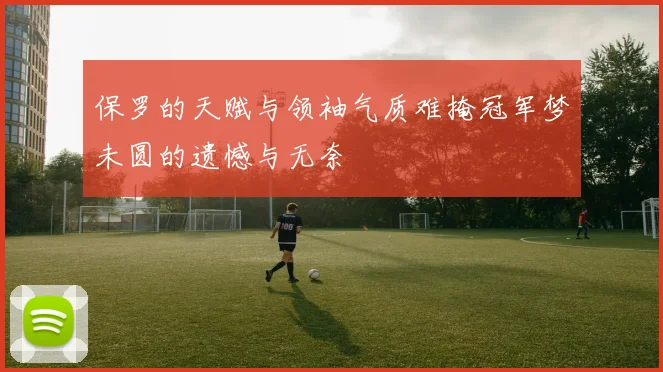保罗的天赋与领袖气质难掩冠军梦未圆的遗憾与无奈