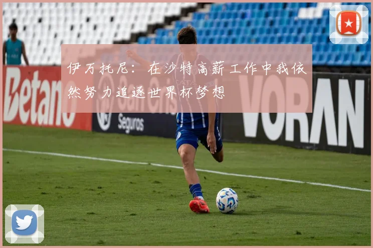 伊万托尼：在沙特高薪工作中我依然努力追逐世界杯梦想