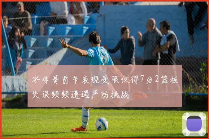 字母哥首节表现受限仅得7分2篮板失误频频遭遇严防挑战