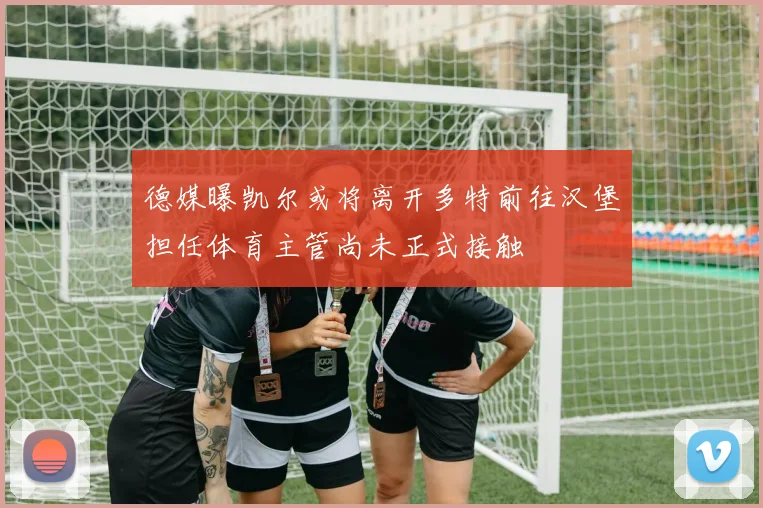 德媒曝凯尔或将离开多特前往汉堡担任体育主管尚未正式接触